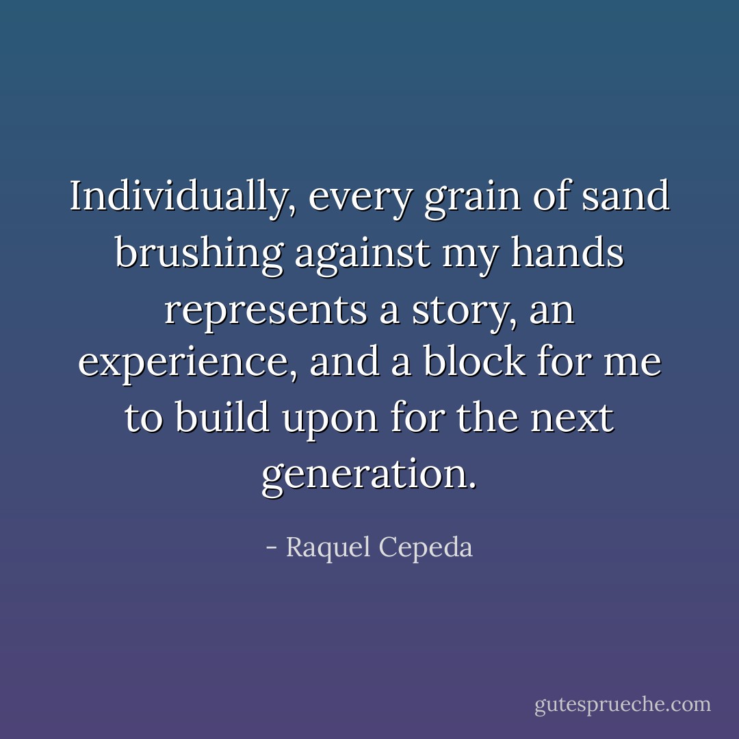Individually, every grain of sand brushing against my hands represents a story, an experience, and a block for me to build upon for the next generation. - Raquel Cepeda