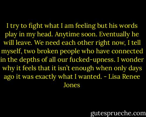 I try to fight what I am feeling but his words play in my head. Anytime soon. Eventually he will leave. We need each other right now, I tell myself, two broken people who have connected in the depths of all our fucked-upness. I wonder why it feels that it isn’t enough when only days ago it was exactly what I wanted. - Lisa Renee Jones
