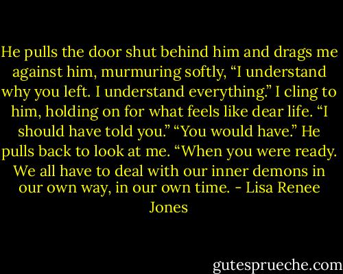 He pulls the door shut behind him and drags me against him, murmuring softly, “I understand why you left. I understand everything.” I cling to him, holding on for what feels like dear life. “I should have told you.” “You would have.” He pulls back to look at me. “When you were ready. We all have to deal with our inner demons in our own way, in our own time. - Lisa Renee Jones