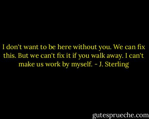 I don't want to be here without you. We can fix this. But we can't fix it if you walk away. I can't make us work by myself. - J. Sterling