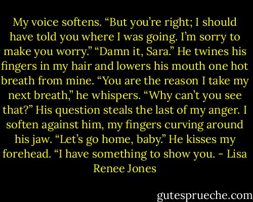 My voice softens. “But you’re right; I should have told you where I was going. I’m sorry to make you worry.” “Damn it, Sara.” He twines his fingers in my hair and lowers his mouth one hot breath from mine. “You are the reason I take my next breath,” he whispers. “Why can’t you see that?” His question steals the last of my anger. I soften against him, my fingers curving around his jaw. “Let’s go home, baby.” He kisses my forehead. “I have something to show you. - Lisa Renee Jones