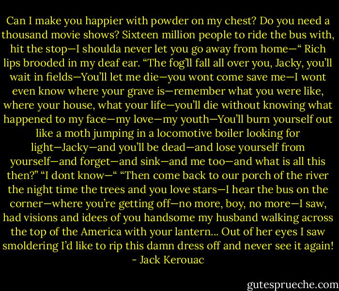Can I make you happier with powder on my chest? Do you need a thousand movie shows? Sixteen million people to ride the bus with, hit the stop—I shoulda never let you go away from home—“ Rich lips brooded in my deaf ear. “The fog’ll fall all over you, Jacky, you’ll wait in fields—You’ll let me die—you wont come save me—I wont even know where your grave is—remember what you were like, where your house, what your life—you’ll die without knowing what happened to my face—my love—my youth—You’ll burn yourself out like a moth jumping in a locomotive boiler looking for light—Jacky—and you’ll be dead—and lose yourself from yourself—and forget—and sink—and me too—and what is all this then?”<br />“I dont know—“<br />“Then come back to our porch of the river the night time the trees and you love stars—I hear the bus on the corner—where you’re getting off—no more, boy, no more—I saw, had visions and idees of you handsome my husband walking across the top of the America with your lantern...<br />Out of her eyes I saw smoldering I’d like to rip this damn dress off and never see it again! - Jack Kerouac