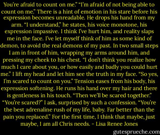You’re afraid to count on me.” “I’m afraid of not being able to count on me.” There is a hint of emotion in his stare before his expression becomes unreadable. He drops his hand from my arm. “I understand,” he states, his voice monotone, his expression impassive. I think I’ve hurt him, and reality slaps me in the face. I’ve let myself think of him as some kind of demon, to avoid the real demons of my past. In two small steps I am in front of him, wrapping my arms around him, and pressing my cheek to his chest. “I don’t think you realize how much I care about you, or how easily and badly you could hurt me.” I lift my head and let him see the truth in my face. “So yes, I’m scared to count on you.” Tension eases from his body, his expression softening. He runs his hand over my hair and there is gentleness in his touch. “Then we’ll be scared together.” “You’re scared?” I ask, surprised by such a confession. “You’re the best adrenaline rush of my life, baby. Far better than the pain you replaced.” For the first time, I think that maybe, just maybe, I am all Chris needs. - Lisa Renee Jones