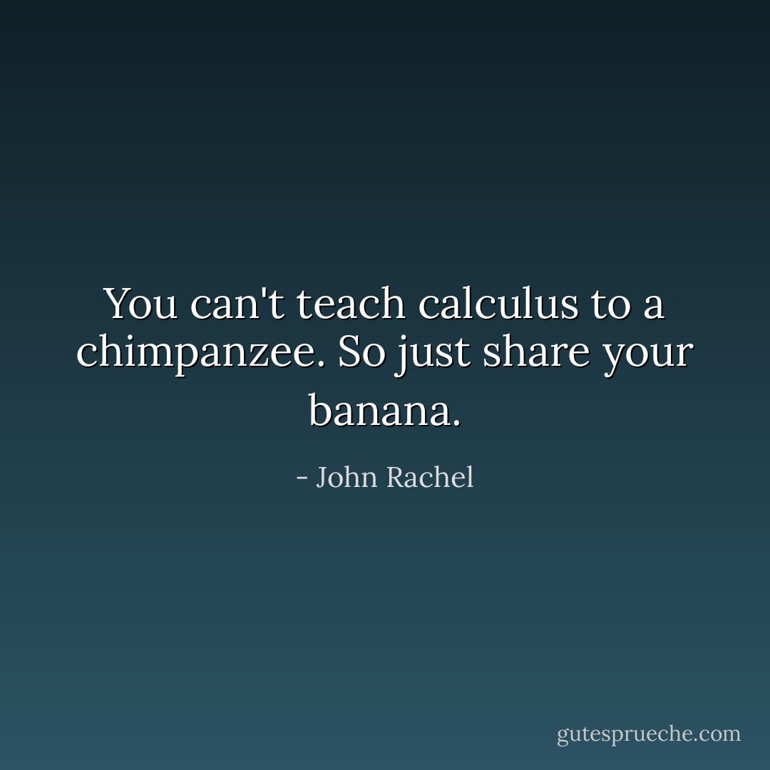 You can't teach calculus to a chimpanzee. So just share your banana. - John Rachel