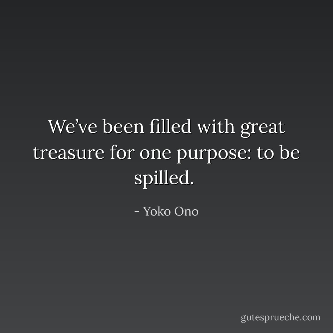 We’ve been filled with great treasure for one purpose: to be spilled.  - Yoko Ono