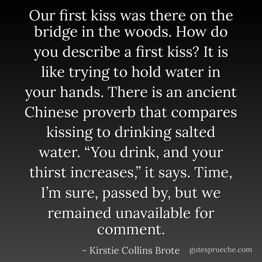 Our first kiss was there on the bridge in the woods. How do you describe a first kiss? It is like trying to hold water in your hands. There is an ancient Chinese proverb that compares kissing to drinking salted water. “You drink, and your thirst increases,” it says. Time, I’m sure, passed by, but we remained unavailable for comment. - Kirstie Collins Brote