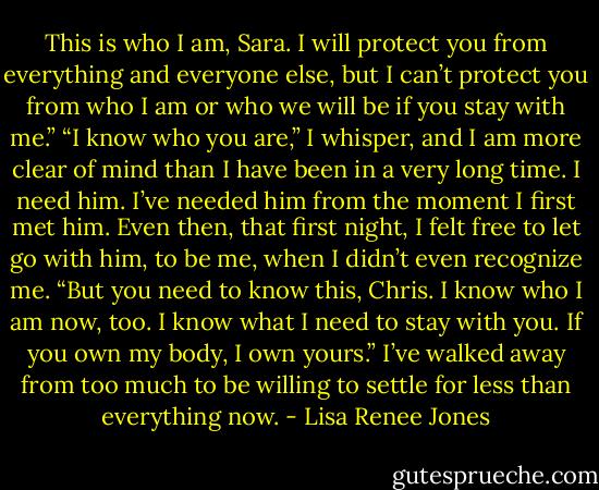 This is who I am, Sara. I will protect you from everything and everyone else, but I can’t protect you from who I am or who we will be if you stay with me.” “I know who you are,” I whisper, and I am more clear of mind than I have been in a very long time. I need him. I’ve needed him from the moment I first met him. Even then, that first night, I felt free to let go with him, to be me, when I didn’t even recognize me. “But you need to know this, Chris. I know who I am now, too. I know what I need to stay with you. If you own my body, I own yours.” I’ve walked away from too much to be willing to settle for less than everything now. - Lisa Renee Jones