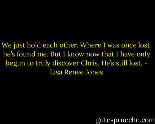 We just hold each other. Where I was once lost, he’s found me. But I know now that I have only begun to truly discover Chris. He’s still lost. - Lisa Renee Jones