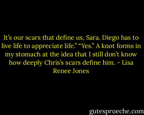 It’s our scars that define us, Sara. Diego has to live life to appreciate life.” “Yes.” A knot forms in my stomach at the idea that I still don’t know how deeply Chris’s scars define him. - Lisa Renee Jones