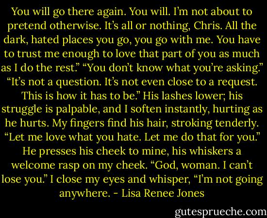 You will go there again. You will. I’m not about to pretend otherwise. It’s all or nothing, Chris. All the dark, hated places you go, you go with me. You have to trust me enough to love that part of you as much as I do the rest.” “You don’t know what you’re asking.” “It’s not a question. It’s not even close to a request. This is how it has to be.” His lashes lower; his struggle is palpable, and I soften instantly, hurting as he hurts. My fingers find his hair, stroking tenderly. “Let me love what you hate. Let me do that for you.” He presses his cheek to mine, his whiskers a welcome rasp on my cheek. “God, woman. I can’t lose you.” I close my eyes and whisper, “I’m not going anywhere. - Lisa Renee Jones