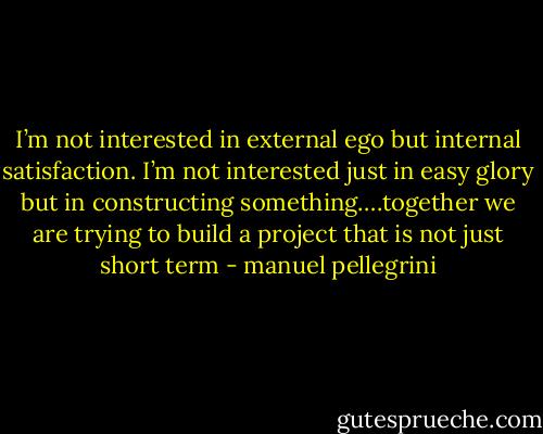 I’m not interested in external ego but internal satisfaction. I’m not interested just in easy glory but in constructing something….together we are trying to build a project that is not just short term - manuel pellegrini
