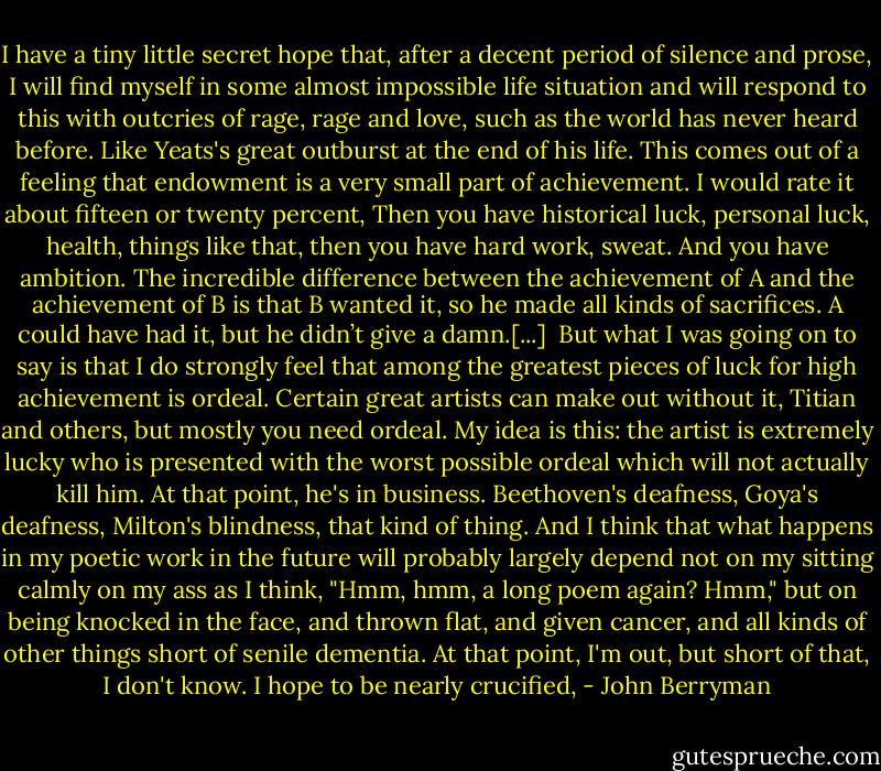 I have a tiny little secret hope that, after a decent period of silence and prose, I will find myself in some almost impossible life situation and will respond to this with outcries of rage, rage and love, such as the world has never heard before. Like Yeats's great outburst at the end of his life. This comes out of a feeling that endowment is a very small part of achievement. I would rate it about fifteen or twenty percent, Then you have historical luck, personal luck, health, things like that, then you have hard work, sweat. And you have ambition. The incredible difference between the achievement of A and the achievement of B is that B wanted it, so he made all kinds of sacrifices. A could have had it, but he didn’t give a damn.[...]<br /><br />But what I was going on to say is that I do strongly feel that among the greatest pieces of luck for high achievement is ordeal. Certain great artists can make out without it, Titian and others, but mostly you need ordeal. My idea is this: the artist is extremely lucky who is presented with the worst possible ordeal which will not actually kill him. At that point, he's in business. Beethoven's deafness, Goya's deafness, Milton's blindness, that kind of thing. And I think that what happens in my poetic work in the future will probably largely depend not on my sitting calmly on my ass as I think, "Hmm, hmm, a long poem again? Hmm," but on being knocked in the face, and thrown flat, and given cancer, and all kinds of other things short of senile dementia. At that point, I'm out, but short of that, I don't know. I hope to be nearly crucified, - John Berryman