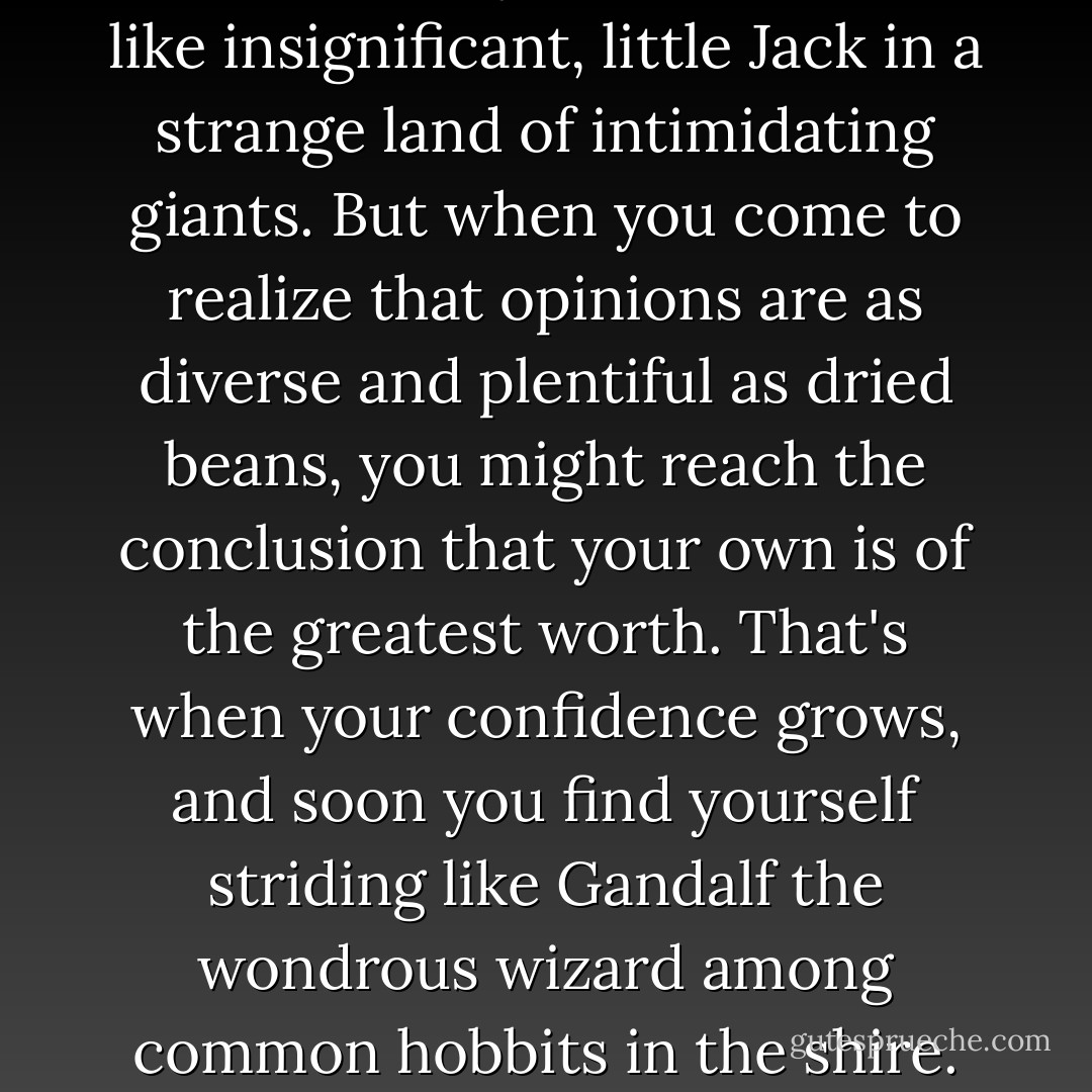 When you begin to care too much about what everyone else says, your confidence shrinks and you start to feel like insignificant, little Jack in a strange land of intimidating giants. But when you come to realize that opinions are as diverse and plentiful as dried beans, you might reach the conclusion that your own is of the greatest worth. That's when your confidence grows, and soon you find yourself striding like Gandalf the wondrous wizard among common hobbits in the shire. Respecting your own opinion is the magic that transforms both you and your world. - Richelle E. Goodrich