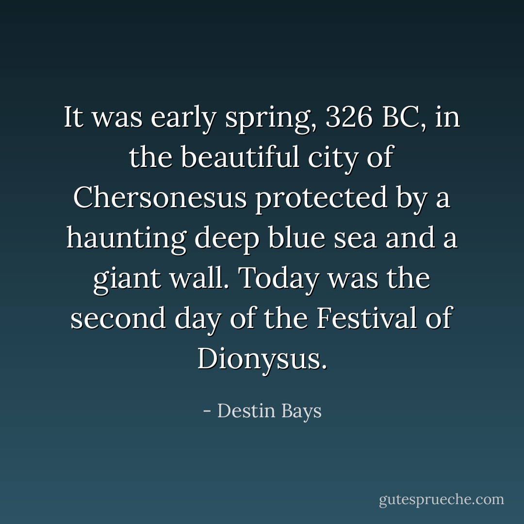 It was early spring, 326 BC, in the beautiful city of Chersonesus protected by a haunting deep blue sea and a giant wall. Today was the second day of the Festival of Dionysus. - Destin Bays