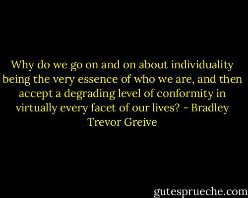 Why do we go on and on about individuality being the very essence of who we are, and then accept a degrading level of conformity in virtually every facet of our lives? - Bradley Trevor Greive