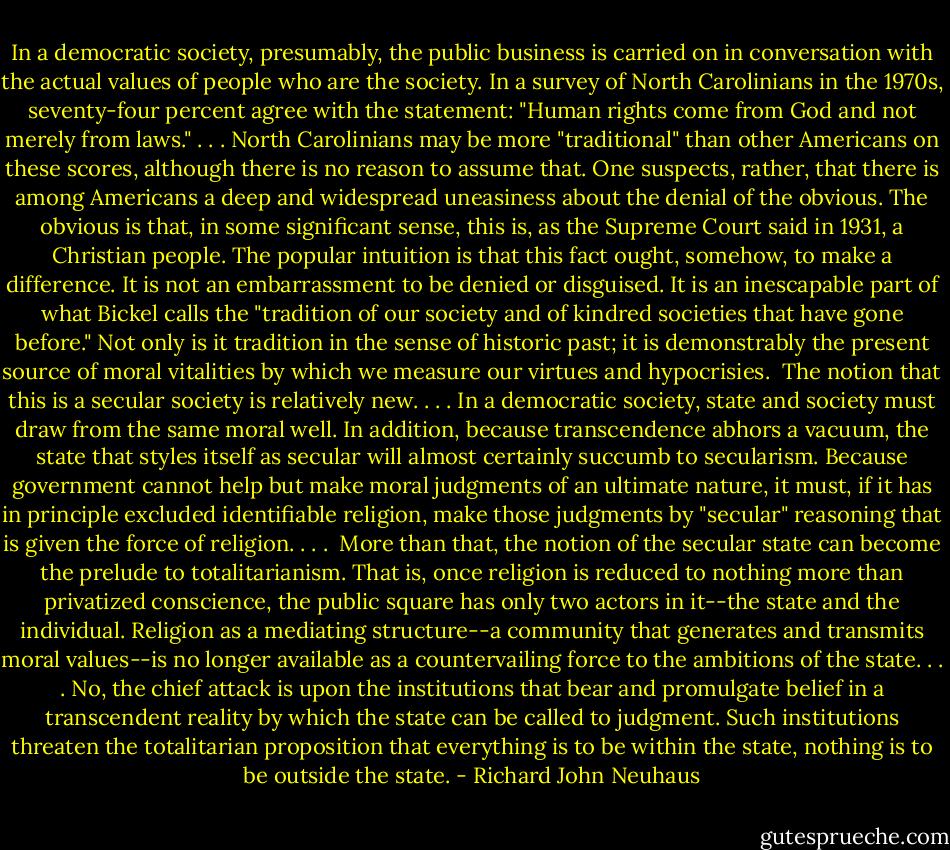 In a democratic society, presumably, the public business is carried on in conversation with the actual values of people who are the society. In a survey of North Carolinians in the 1970s, seventy-four percent agree with the statement: "Human rights come from God and not merely from laws." . . . North Carolinians may be more "traditional" than other Americans on these scores, although there is no reason to assume that. One suspects, rather, that there is among Americans a deep and widespread uneasiness about the denial of the obvious. The obvious is that, in some significant sense, this is, as the Supreme Court said in 1931, a Christian people. The popular intuition is that this fact ought, somehow, to make a difference. It is not an embarrassment to be denied or disguised. It is an inescapable part of what Bickel calls the "tradition of our society and of kindred societies that have gone before." Not only is it tradition in the sense of historic past; it is demonstrably the present source of moral vitalities by which we measure our virtues and hypocrisies.<br /><br />The notion that this is a secular society is relatively new. . . . In a democratic society, state and society must draw from the same moral well. In addition, because transcendence abhors a vacuum, the state that styles itself as secular will almost certainly succumb to secularism. Because government cannot help but make moral judgments of an ultimate nature, it must, if it has in principle excluded identifiable religion, make those judgments by "secular" reasoning that is given the force of religion. . . .<br /><br />More than that, the notion of the secular state can become the prelude to totalitarianism. That is, once religion is reduced to nothing more than privatized conscience, the public square has only two actors in it--the state and the individual. Religion as a mediating structure--a community that generates and transmits moral values--is no longer available as a countervailing force to the ambitions of the state. . . . No, the chief attack is upon the institutions that bear and promulgate belief in a transcendent reality by which the state can be called to judgment. Such institutions threaten the totalitarian proposition that everything is to be within the state, nothing is to be outside the state. - Richard John Neuhaus