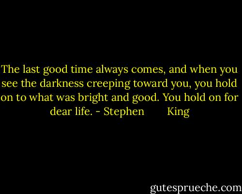The last good time always comes, and when you see the darkness creeping toward you, you hold on to what was bright and good. You hold on for dear life. - Stephen        King