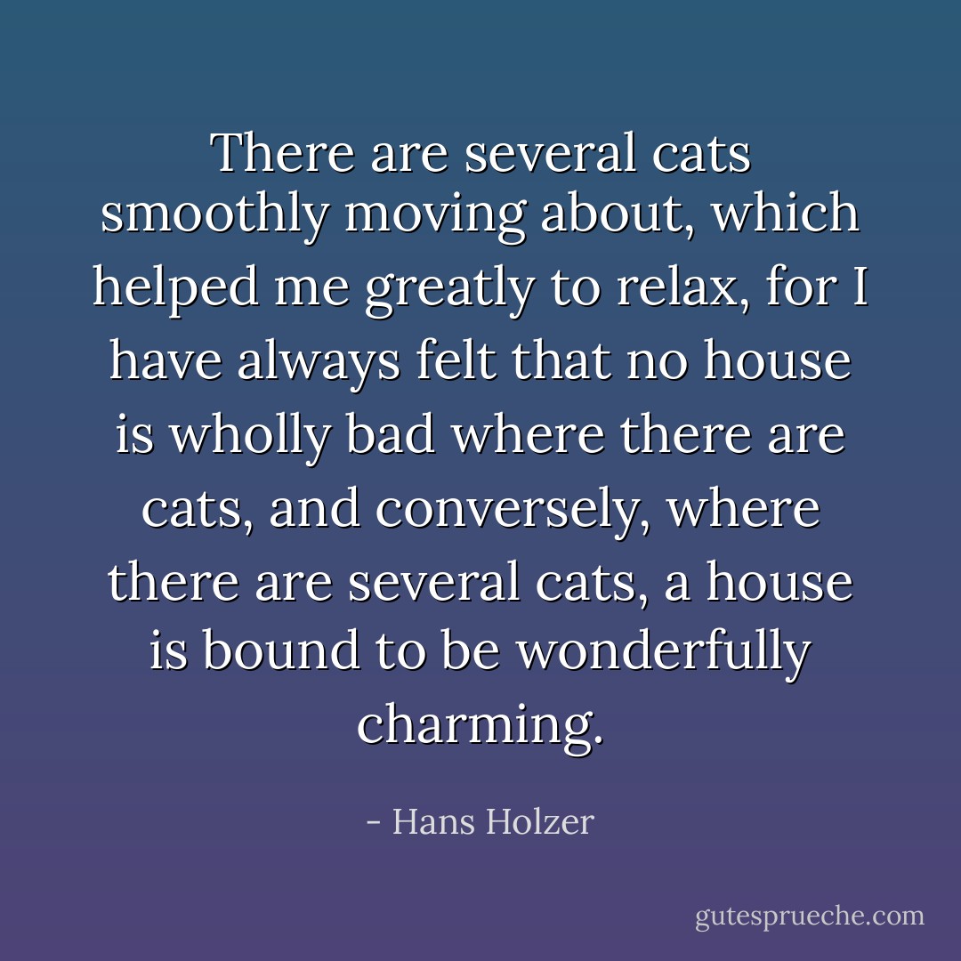 There are several cats smoothly moving about, which helped me greatly to relax, for I have always felt that no house is wholly bad where there are cats, and conversely, where there are several cats, a house is bound to be wonderfully charming. - Hans Holzer