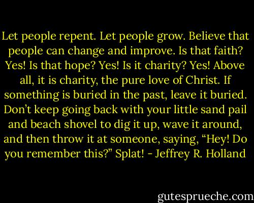 Let people repent. Let people grow. Believe that people can change and improve. Is that faith? Yes! Is that hope? Yes! Is it charity? Yes! Above all, it is charity, the pure love of Christ. If something is buried in the past, leave it buried. Don’t keep going back with your little sand pail and beach shovel to dig it up, wave it around, and then throw it at someone, saying, “Hey! Do you remember this?” Splat! - Jeffrey R. Holland