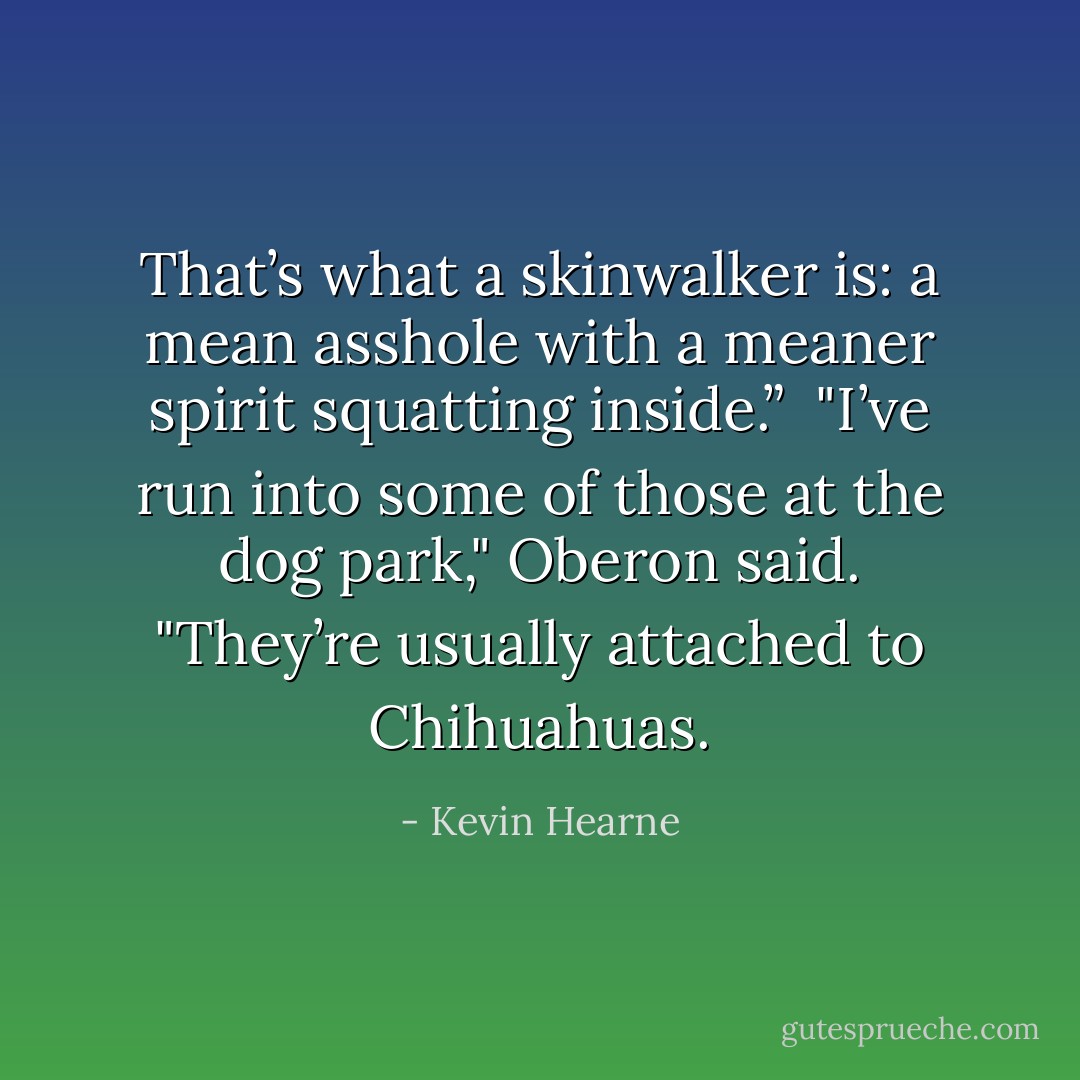 That’s what a skinwalker is: a mean asshole with a meaner spirit squatting inside.” <br />"I’ve run into some of those at the dog park," Oberon said. "They’re usually attached to Chihuahuas. - Kevin Hearne