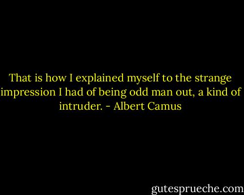 That is how I explained myself to the strange impression I had of being odd man out, a kind of intruder. - Albert Camus
