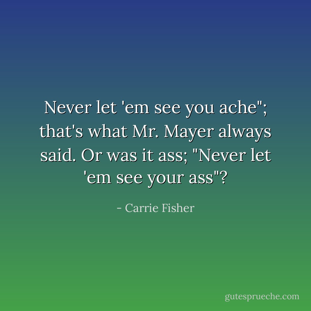Never let 'em see you ache"; that's what Mr. Mayer always said. Or was it ass; "Never let 'em see your ass"? - Carrie Fisher