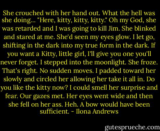 She crouched with her hand out. What the hell was she doing… "Here, kitty, kitty, kitty." Oh my God, she was retarded and I was going to kill Jim. She blinked and stared at me. She'd seen my eyes glow. I let go, shifting in the dark into my true form in the dark. If you want a Kitty, little girl, I'll give you one you'll never forget. I stepped into the moonlight. She froze. That's right. No sudden moves. I padded toward her slowly and circled her allowing her take it all in. Do you like the kitty now? I could smell her surprise and fear. Our gazes met. Her eyes went wide and then she fell on her ass. Heh. A bow would have been sufficient. - Ilona Andrews
