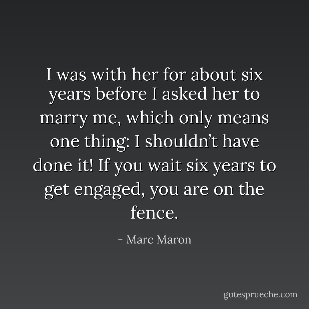 I was with her for about six years before I asked her to marry me, which only means one thing: I shouldn’t have done it! If you wait six years to get engaged, you are on the fence. - Marc Maron