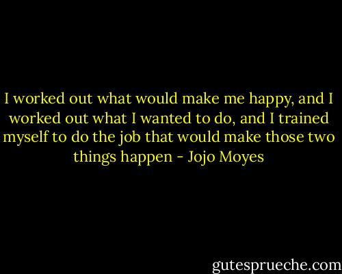 I worked out what would make me happy, and I worked out what I wanted to do, and I trained myself to do the job that would make those two things happen - Jojo Moyes