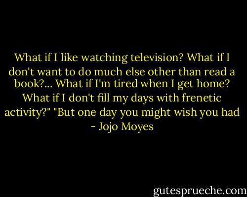 What if I like watching television? What if I don't want to do much else other than read a book?... What if I'm tired when I get home? What if I don't fill my days with frenetic activity?"<br />"But one day you might wish you had - Jojo Moyes