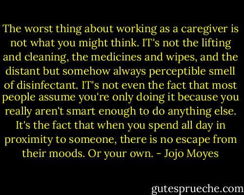 The worst thing about working as a caregiver is not what you might think. IT's not the lifting and cleaning, the medicines and wipes, and the distant but somehow always perceptible smell of disinfectant. IT's not even the fact that most people assume you're only doing it because you really aren't smart enough to do anything else. It's the fact that when you spend all day in proximity to someone, there is no escape from their moods. Or your own. - Jojo Moyes