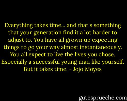 Everything takes time... and that's something that your generation find it a lot harder to adjust to. You have all grown up expecting things to go your way almost instantaneously. You all expect to live the lives you chose. Especially a successful young man like yourself. But it takes time. - Jojo Moyes