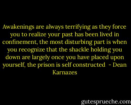 Awakenings are always terrifying as they force you to realize your past has been lived in confinement, the most disturbing part is when you recognize that the shackle holding you down are largely once you have placed upon yourself, the prison is self constructed  - Dean Karnazes