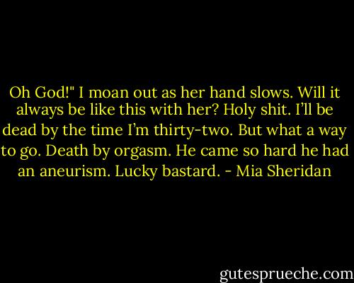 Oh God!" I moan out as her hand slows. Will it always be like this with her? Holy shit. I’ll be dead by the time I’m thirty-two. But what a way to go. Death by orgasm. He came so hard he had an aneurism. Lucky bastard. - Mia Sheridan