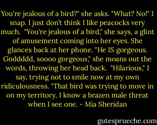 You're jealous of a bird?" she asks.<br />"What? No!" I snap. I just don’t think I like peacocks very much. <br />"You're jealous of a bird," she says, a glint of amusement coming into her eyes. She glances back at her phone. "He IS gorgeous. Goddddd, soooo gorgeous," she moans out the words, throwing her head back. <br />"Hilarious," I say, trying not to smile now at my own ridiculousness. "That bird was trying to move in on my territory. I know a brazen male threat when I see one. - Mia Sheridan