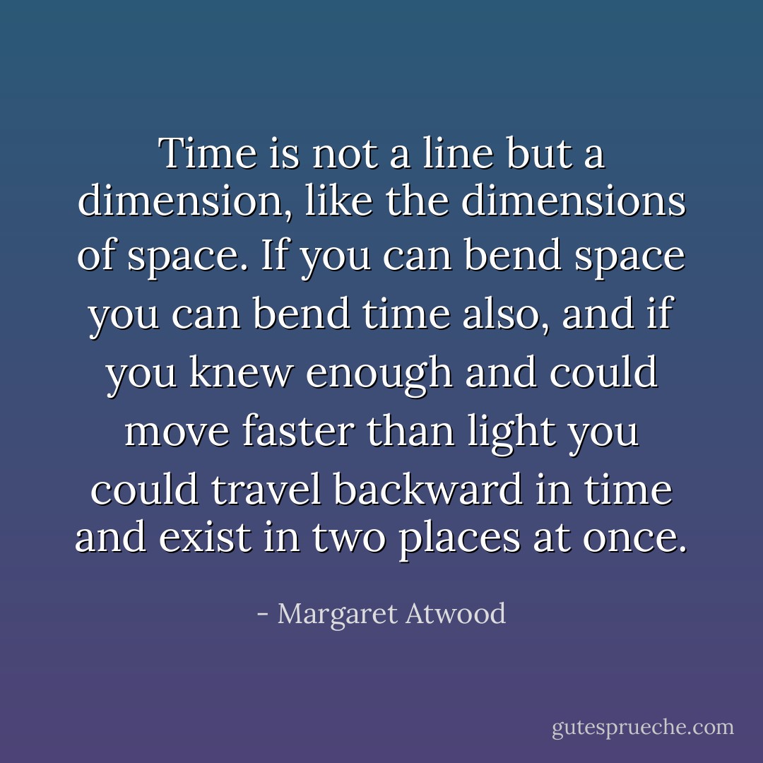 Time is not a line but a dimension, like the dimensions of space. If you can bend space you can bend time also, and if you knew enough and could move faster than light you could travel backward in time and exist in two places at once. - Margaret Atwood