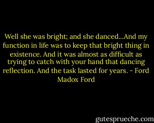 Well she was bright; and she danced...And my function in life was to keep that bright thing in existence. And it was almost as difficult as trying to catch with your hand that dancing reflection. And the task lasted for years. - Ford Madox Ford