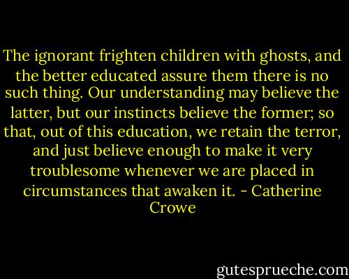 The ignorant frighten children with ghosts, and the better educated assure them there is no such thing. Our understanding may believe the latter, but our instincts believe the former; so that, out of this education, we retain the terror, and just believe enough to make it very troublesome whenever we are placed in circumstances that awaken it. - Catherine Crowe