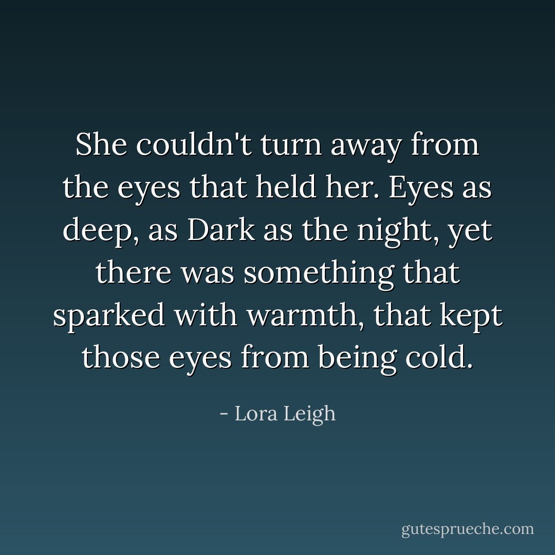 She couldn't turn away from the eyes that held her. Eyes as deep, as Dark as the night, yet there was something that sparked with warmth, that kept those eyes from being cold. - Lora Leigh
