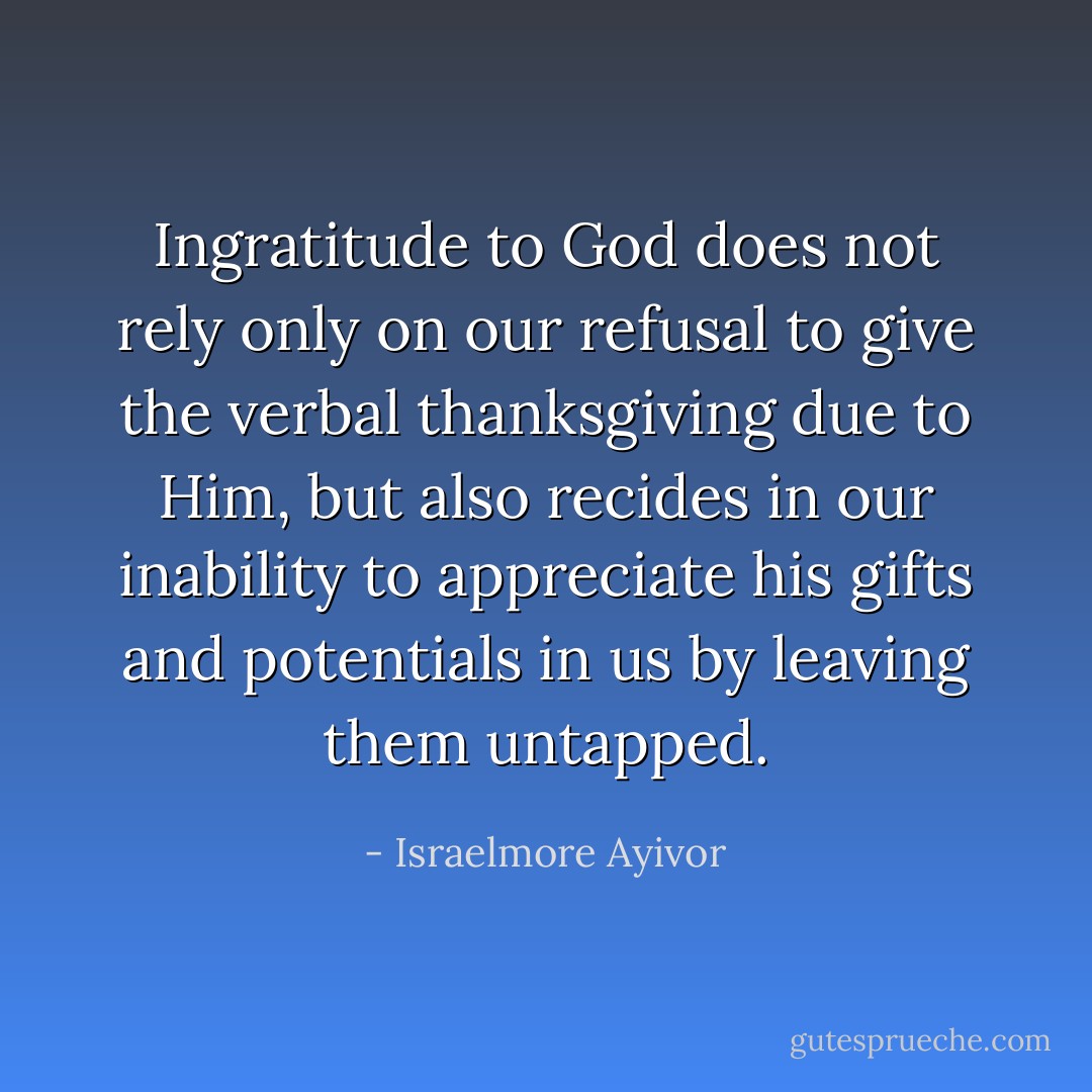 Ingratitude to God does not rely only on our refusal to give the verbal thanksgiving due to Him, but also recides in our inability to appreciate his gifts and potentials in us by leaving them untapped. - Israelmore Ayivor