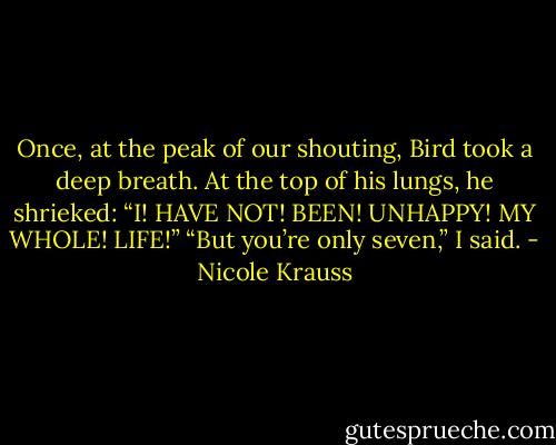 Once, at the peak of our shouting, Bird took a deep breath. At the top<br />of his lungs, he shrieked: “I! HAVE NOT! BEEN! UNHAPPY! MY WHOLE! LIFE!” “But<br />you’re only seven,” I said. - Nicole Krauss