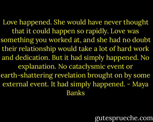 Love happened. She would have never thought that it could happen so rapidly. Love was something you worked at, and she had no doubt their relationship would take a lot of hard work and dedication. But it had simply happened. No explanation. No cataclysmic event or earth-shattering revelation brought on by some external event. It had simply happened. - Maya Banks