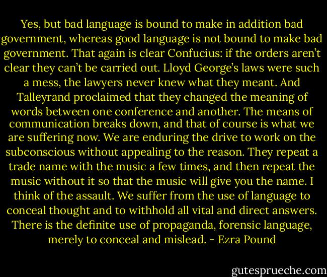 Yes, but bad language is bound to make in addition bad government, whereas good language is not bound to make bad government. That again is clear Confucius: if the orders aren’t clear they can’t be carried out. Lloyd George’s laws were such a mess, the lawyers never knew what they meant. And Talleyrand proclaimed that they changed the meaning of words between one conference and another. The means of communication breaks down, and that of course is what we are suffering now. We are enduring the drive to work on the subconscious without appealing to the reason. They repeat a trade name with the music a few times, and then repeat the music without it so that the music will give you the name. I think of the assault. We suffer from the use of language to conceal thought and to withhold all vital and direct answers. There is the definite use of propaganda, forensic language, merely to conceal and mislead. - Ezra Pound