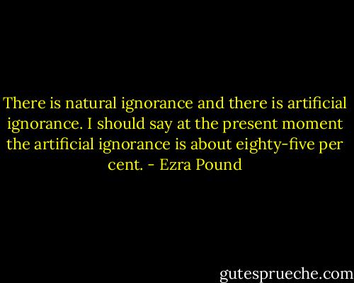 There is natural ignorance and there is artificial ignorance. I should say at the present moment the artificial ignorance is about eighty-five per cent. - Ezra Pound