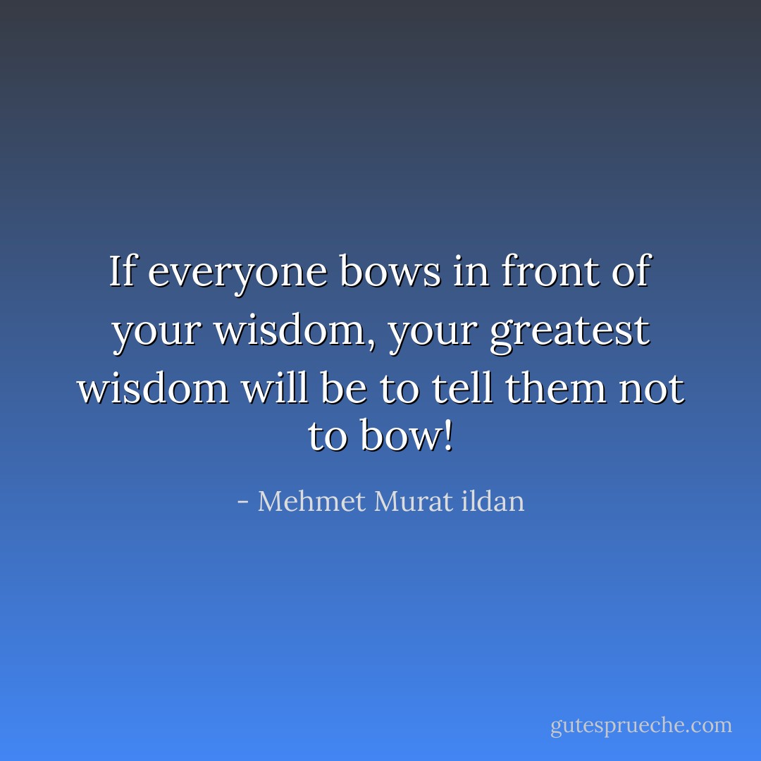 If everyone bows in front of your wisdom, your greatest wisdom will be to tell them not to bow! - Mehmet Murat ildan