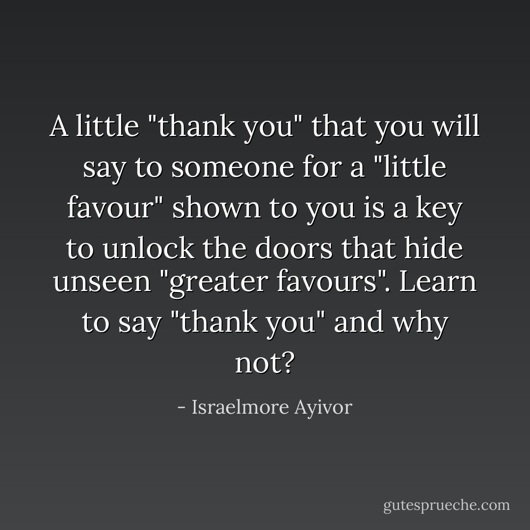 A little "thank you" that you will say to someone for a "little favour" shown to you is a key to unlock the doors that hide unseen "greater favours". Learn to say "thank you" and why not? - Israelmore Ayivor