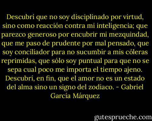Descubrí que no soy disciplinado por virtud, sino como reacción contra mi inteligencia; que parezco generoso por encubrir mi mezquindad, que me paso de prudente por mal pensado, que soy conciliador para no sucumbir a mis cóleras reprimidas, que sólo soy puntual para que no se sepa cual poco me importa el tiempo ajeno. Descubrí, en fin, que el amor no es un estado del alma sino un signo del zodiaco. - Gabriel García Márquez