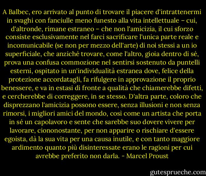 A Balbec, ero arrivato al punto di trovare il piacere d'intrattenermi in svaghi con fanciulle meno funesto alla vita intellettuale – cui, d'altronde, rimane estraneo – che non l'amicizia, il cui sforzo consiste esclusivamente nel farci sacrificare l'unica parte reale e incomunicabile (se non per mezzo dell'arte) di noi stessi a un io superficiale, che anziché trovare, come l'altro, gioia dentro di sé, prova una confusa commozione nel sentirsi sostenuto da puntelli esterni, ospitato in un'individualità estranea dove, felice della protezione accordatagli, fa rifulgere in approvazione il proprio benessere, e va in estasi di fronte a qualità che chiamerebbe difetti, e cercherebbe di correggere, in se stesso. D'altra parte, coloro che disprezzano l'amicizia possono essere, senza illusioni e non senza rimorsi, i migliori amici del mondo, così come un artista che porta in sé un capolavoro e sente che sarebbe suo dovere vivere per lavorare, ciononostante, per non apparire o rischiare d'essere egoista, dà la sua vita per una causa inutile, e con tanto maggiore ardimento quanto più disinteressate erano le ragioni per cui avrebbe preferito non darla. - Marcel Proust