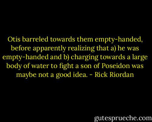 Otis barreled towards them empty-handed, before apparently realizing that a) he was empty-handed and b) charging towards a large body of water to fight a son of Poseidon was maybe not a good idea. - Rick Riordan