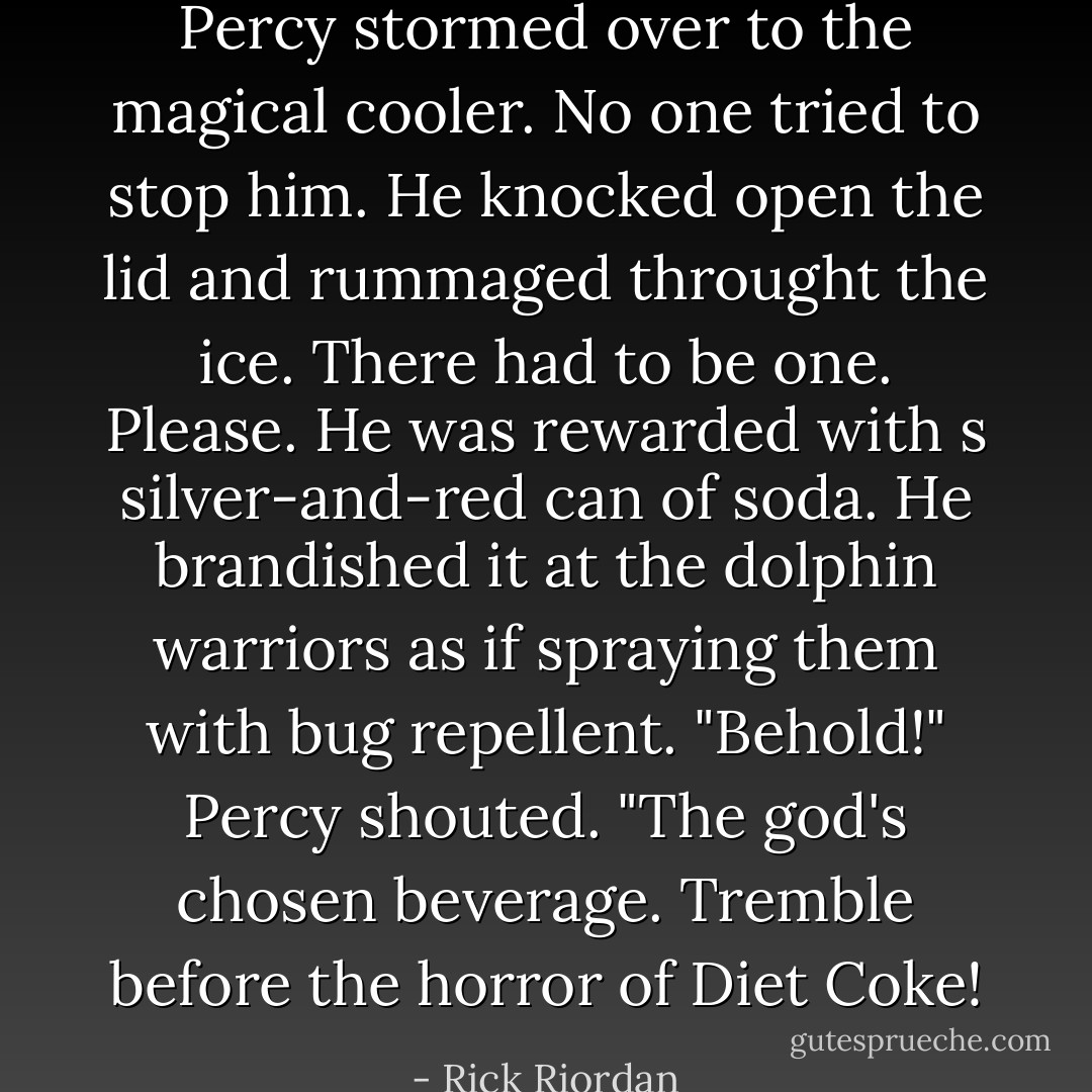 Percy stormed over to the magical cooler. No one tried to stop him. He knocked open the lid and rummaged throught the ice. There had to be one. Please. He was rewarded with s silver-and-red can of soda. He brandished it at the dolphin warriors as if spraying them with bug repellent. "Behold!" Percy shouted. "The god's chosen beverage. Tremble before the horror of Diet Coke! - Rick Riordan